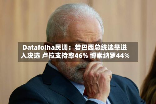 Datafolha民调：若巴西总统选举进入决选 卢拉支持率46% 博索纳罗44%-第2张图片