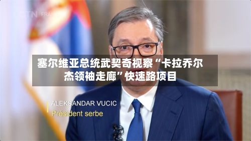 塞尔维亚总统武契奇视察“卡拉乔尔杰领袖走廊”快速路项目-第2张图片
