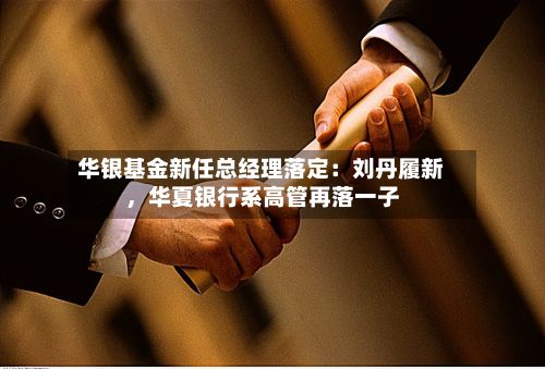 华银基金新任总经理落定：刘丹履新，华夏银行系高管再落一子-第2张图片