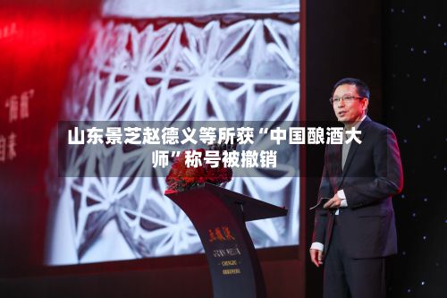 山东景芝赵德义等所获“中国酿酒大师”称号被撤销