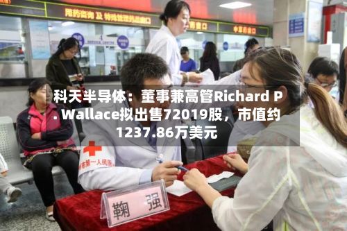 科天半导体：董事兼高管Richard P. Wallace拟出售72019股	，市值约1237.86万美元-第3张图片