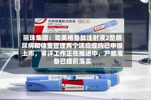 丽珠集团：司美格鲁肽注射液2型糖尿病和体重管理两个适应症均已申报上市，审评工作正在推进中，产能准备已提前落实-第1张图片
