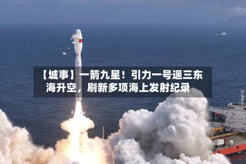 【城事】一箭九星！引力一号遥三东海升空，刷新多项海上发射纪录-第2张图片