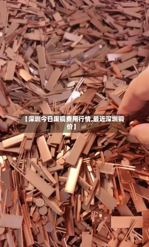 【深圳今日废铜费用行情,最近深圳铜价】-第2张图片