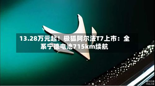 13.28万元起！极狐阿尔法T7上市：全系宁德电池715km续航