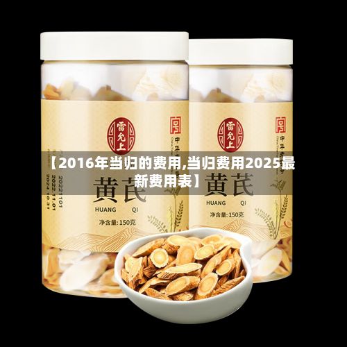【2016年当归的费用,当归费用2025最新费用表】