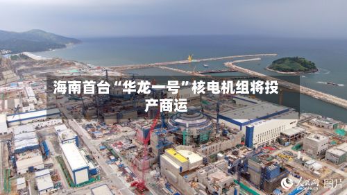 海南首台“华龙一号	”核电机组将投产商运-第3张图片