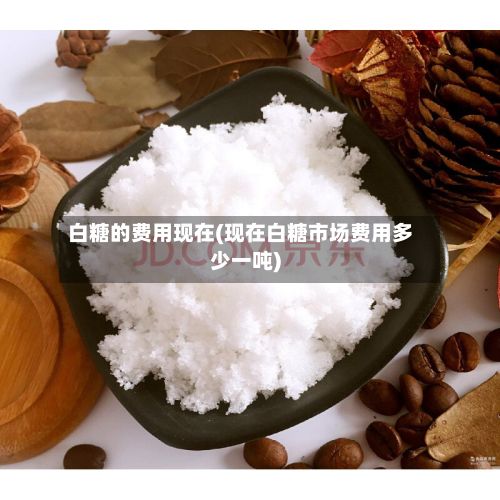 白糖的费用现在(现在白糖市场费用多少一吨)-第2张图片