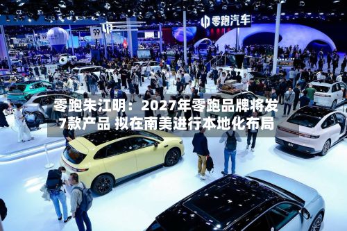 零跑朱江明:2027年零跑品牌将发7款产品 拟在南美进行本地化布局