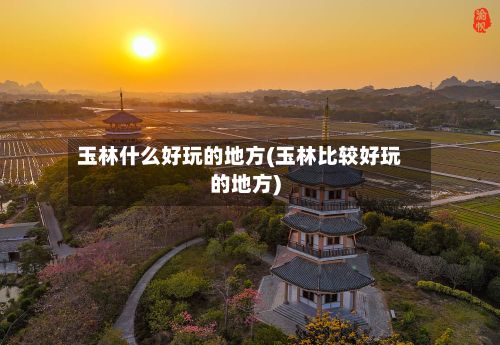 玉林什么好玩的地方(玉林比较好玩的地方)