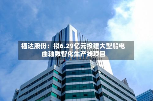 福达股份:拟6.29亿元投建大型船电曲轴数智化生产线项目