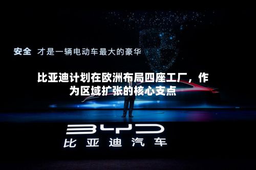 比亚迪计划在欧洲布局四座工厂，作为区域扩张的核心支点-第2张图片