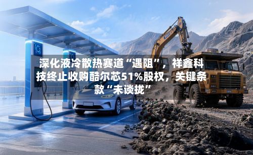 深化液冷散热赛道“遇阻”，祥鑫科技终止收购酷尔芯51%股权，关键条款“未谈拢	”-第2张图片