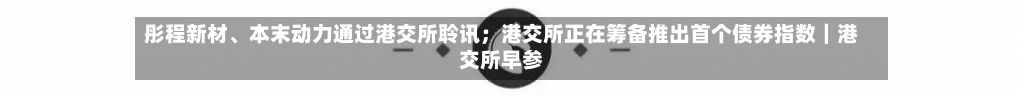 彤程新材、本末动力通过港交所聆讯；港交所正在筹备推出首个债券指数｜港交所早参-第3张图片