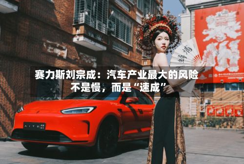 赛力斯刘宗成：汽车产业最大的风险不是慢，而是“速成”