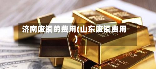 济南废铜的费用(山东废铜费用)-第2张图片