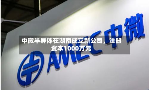 中微半导体在湖南成立新公司，注册资本1000万元-第1张图片