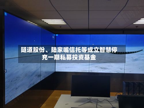 隧道股份	、陆家嘴信托等成立智慧停充一期私募投资基金-第3张图片