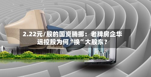 2.22元/股的国资腾挪：老牌房企华远控股为何“换	”大股东？-第1张图片