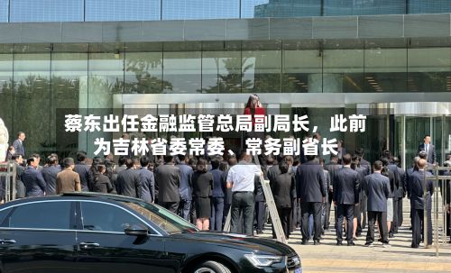 蔡东出任金融监管总局副局长，此前为吉林省委常委、常务副省长-第3张图片