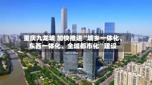 重庆九龙坡 加快推进“城乡一体化、东西一体化、全域都市化”建设-第2张图片