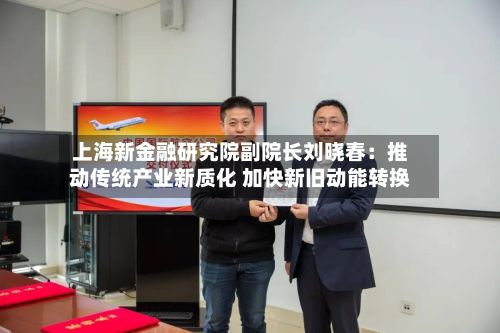 上海新金融研究院副院长刘晓春：推动传统产业新质化 加快新旧动能转换