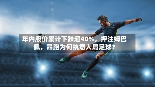年内股价累计下跌超40%	，押注姆巴佩，昂跑为何执意入局足球？-第2张图片