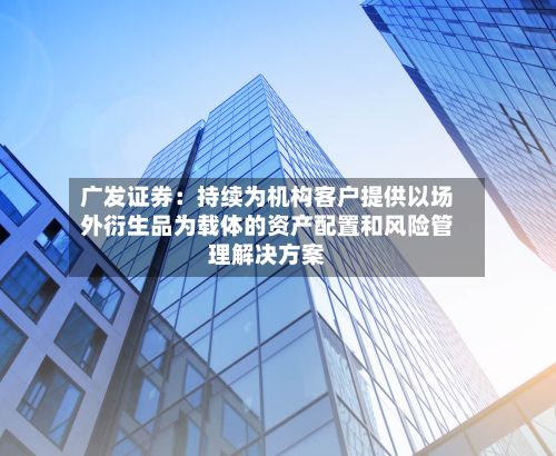 广发证券：持续为机构客户提供以场外衍生品为载体的资产配置和风险管理解决方案