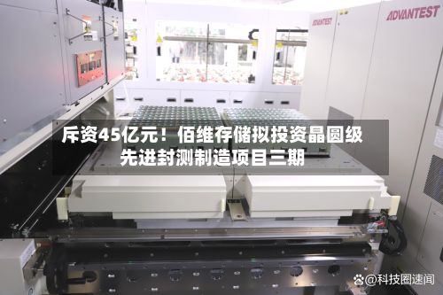 斥资45亿元!佰维存储拟投资晶圆级先进封测制造项目三期
