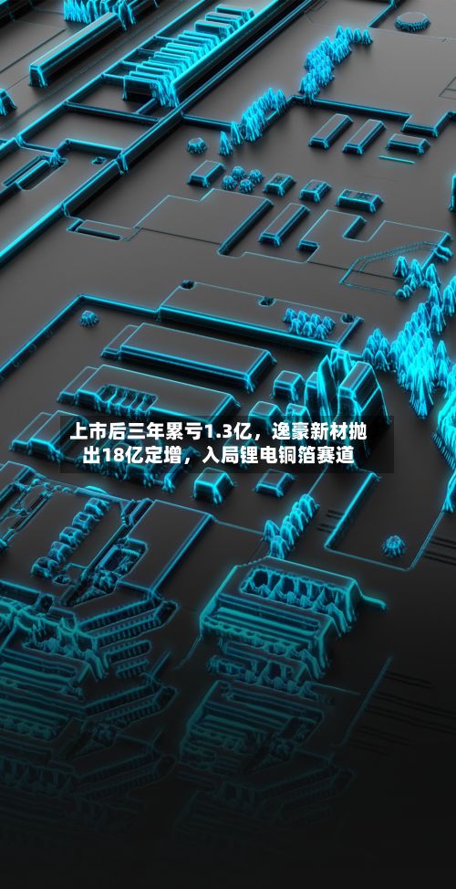 上市后三年累亏1.3亿,逸豪新材抛出18亿定增,入局锂电铜箔赛道