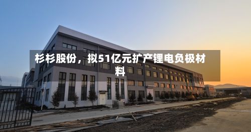 杉杉股份,拟51亿元扩产锂电负极材料