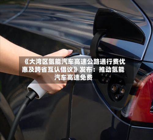 《大湾区氢能汽车高速公路通行费优惠及跨省互认倡议》发布:推动氢能汽车高速免费-第2张图片