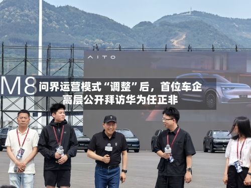 问界运营模式“调整	”后	，首位车企高层公开拜访华为任正非-第2张图片