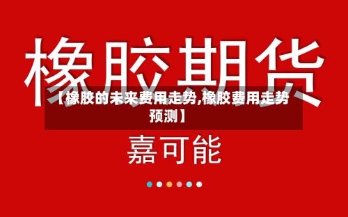 【橡胶的未来费用走势,橡胶费用走势预测】
