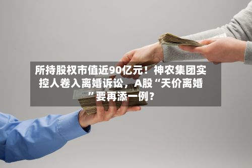 所持股权市值近90亿元！神农集团实控人卷入离婚诉讼，A股“天价离婚	”要再添一例？-第2张图片