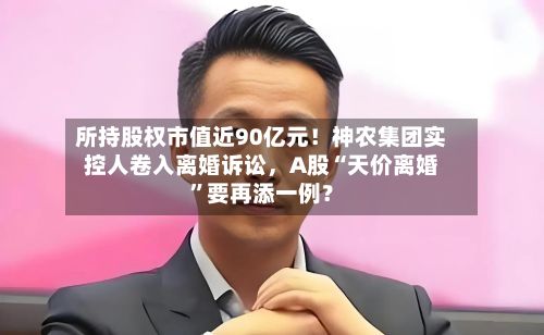 所持股权市值近90亿元！神农集团实控人卷入离婚诉讼	，A股“天价离婚”要再添一例？-第3张图片