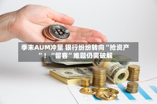 季末AUM冲量 银行纷纷转向“抢资产	”！“留客”难题仍需破解-第2张图片