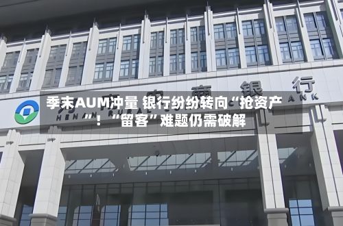 季末AUM冲量 银行纷纷转向“抢资产”！“留客”难题仍需破解