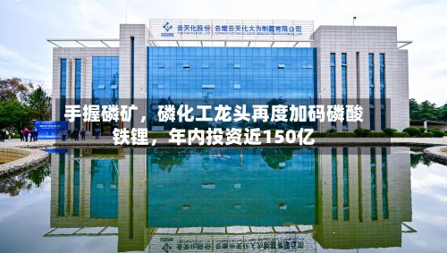 手握磷矿，磷化工龙头再度加码磷酸铁锂，年内投资近150亿-第2张图片