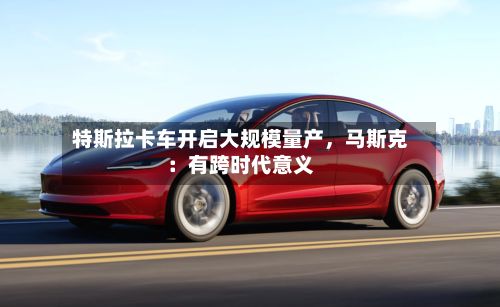 特斯拉卡车开启大规模量产，马斯克：有跨时代意义-第2张图片