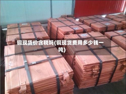 铜现货价含税吗(铜现货费用多少钱一吨)-第2张图片