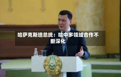 哈萨克斯坦总统:哈中多领域合作不断深化-第2张图片