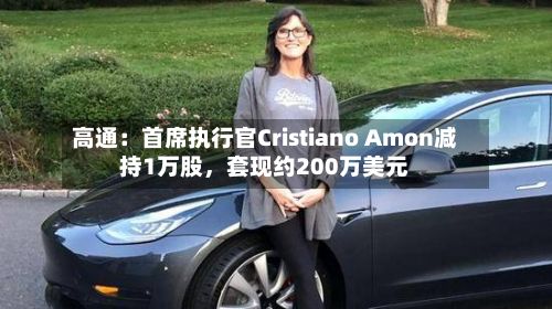 高通：首席执行官Cristiano Amon减持1万股，套现约200万美元-第3张图片