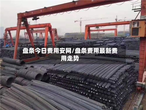 盘条今日费用安网/盘条费用最新费用走势
