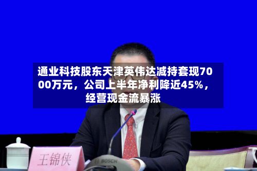 通业科技股东天津英伟达减持套现7000万元，公司上半年净利降近45%	，经营现金流暴涨-第1张图片
