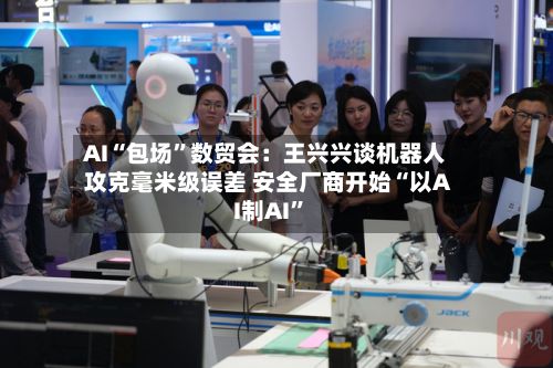 AI“包场”数贸会：王兴兴谈机器人攻克毫米级误差 安全厂商开始“以AI制AI	”-第2张图片