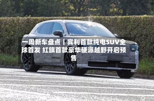 一周新车盘点｜宾利首款纯电SUV全球首发 红旗首款豪华硬派越野开启预售
