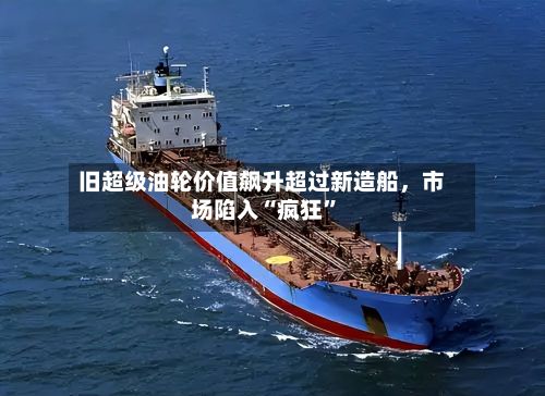 旧超级油轮价值飙升超过新造船，市场陷入“疯狂	”-第3张图片