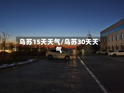 乌苏15天天气/乌苏30天天气-第2张图片
