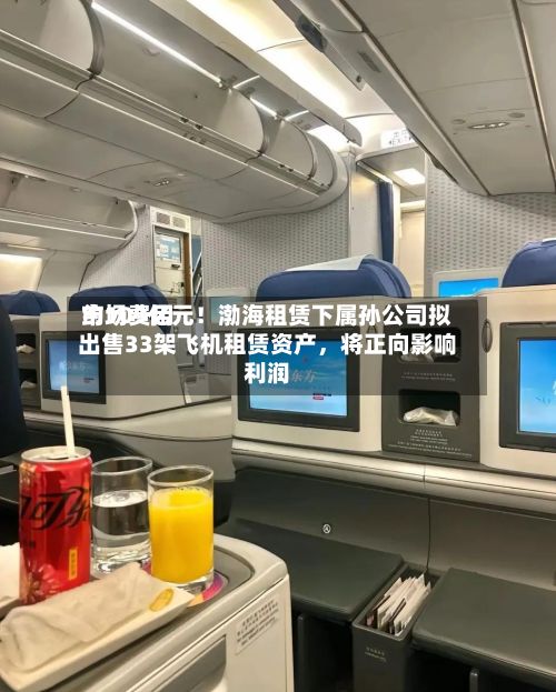 市场费用约109亿元！渤海租赁下属孙公司拟出售33架飞机租赁资产，将正向影响利润
